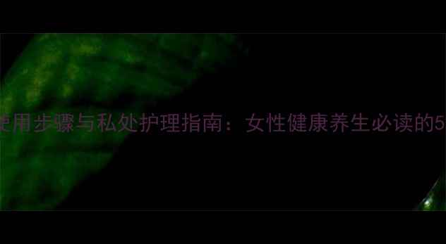 缩阴球正确使用步骤与私处护理指南女性健康养生必读的5大黄金法则