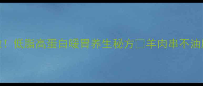 羊肉串腌肉这样做低脂高蛋白暖胃养生秘方羊肉串不油腻的秘诀大公开