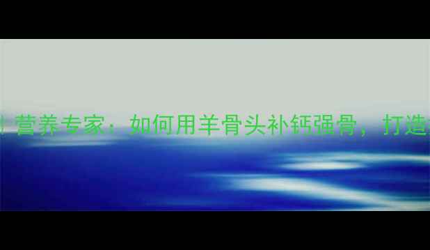 羊骨养生秘籍营养专家如何用羊骨头补钙强骨打造抗衰黄金食谱