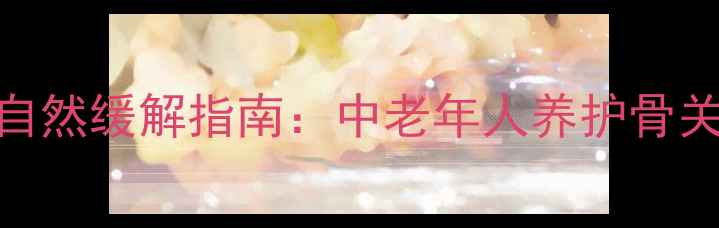 美洛昔康副作用及自然缓解指南中老年人养护骨关节的7大养生妙招