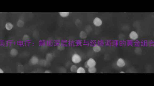 美疗电疗解锁深层抗衰与经络调理的黄金组合