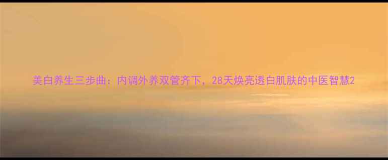 美白养生三步曲内调外养双管齐下28天焕亮透白肌肤的中医智慧