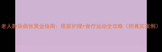 图片 老人静脉曲张黄金指南：居家护理+食疗运动全攻略（附真实案例）