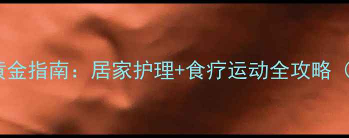 老人静脉曲张黄金指南居家护理食疗运动全攻略附真实案例