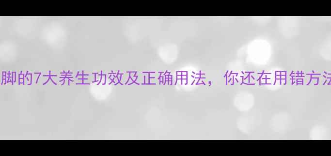 老姜泡脚的7大养生功效及正确用法你还在用错方法吗