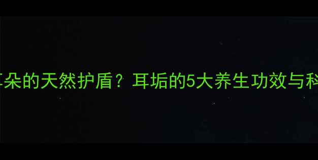 耳屎竟是耳朵的天然护盾耳垢的5大养生功效与科学清洁法