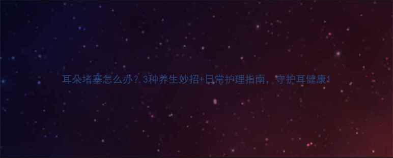 耳朵堵塞怎么办3种养生妙招日常护理指南守护耳健康