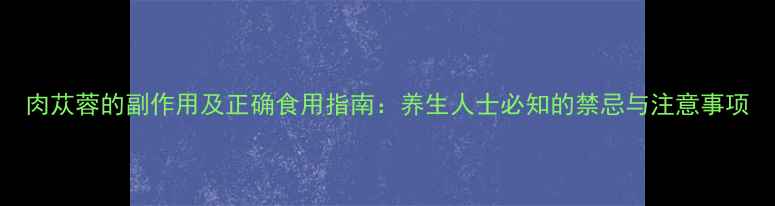 肉苁蓉的副作用及正确食用指南养生人士必知的禁忌与注意事项