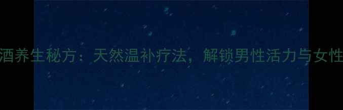肉苁蓉锁阳泡酒养生秘方天然温补疗法解锁男性活力与女性养颜双重功效