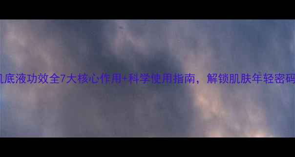 肌底液功效全7大核心作用科学使用指南解锁肌肤年轻密码