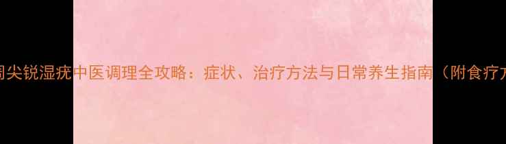 肛周尖锐湿疣中医调理全攻略症状治疗方法与日常养生指南附食疗方