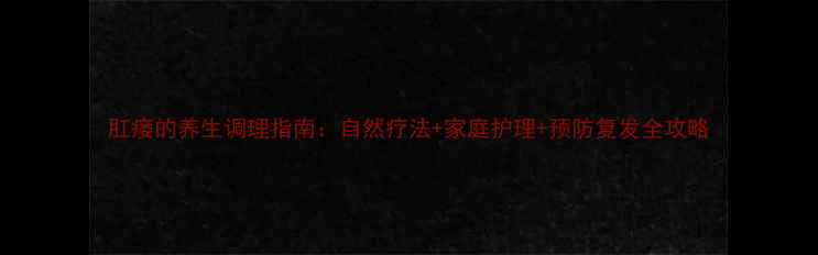 肛瘘的养生调理指南自然疗法家庭护理预防复发全攻略