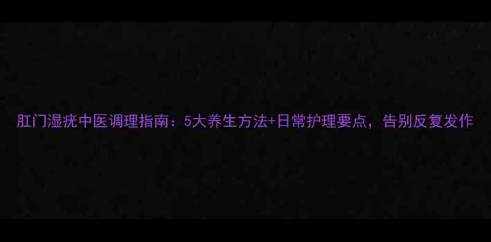 肛门湿疣中医调理指南5大养生方法日常护理要点告别反复发作