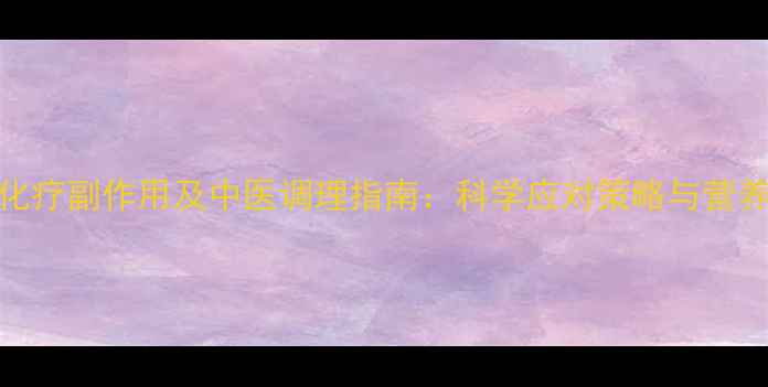 肝癌化疗副作用及中医调理指南科学应对策略与营养建议