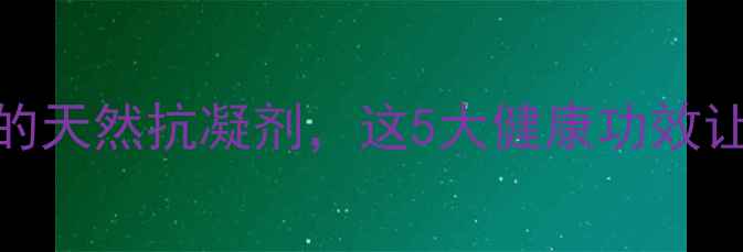 肝素养生必知的天然抗凝剂这5大健康功效让你焕发年轻活力