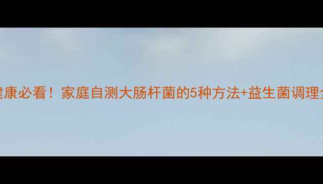 肠道健康必看家庭自测大肠杆菌的5种方法益生菌调理全攻略