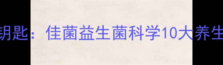 肠道健康的黄金钥匙佳菌益生菌科学10大养生功效与服用指南