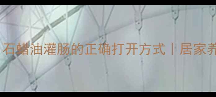 肠道大扫除石蜡油灌肠的正确打开方式居家养生必备指南