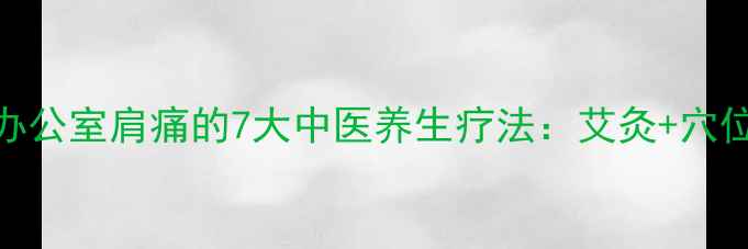 肩周炎颈椎病办公室肩痛的7大中医养生疗法艾灸穴位按摩食疗配方全