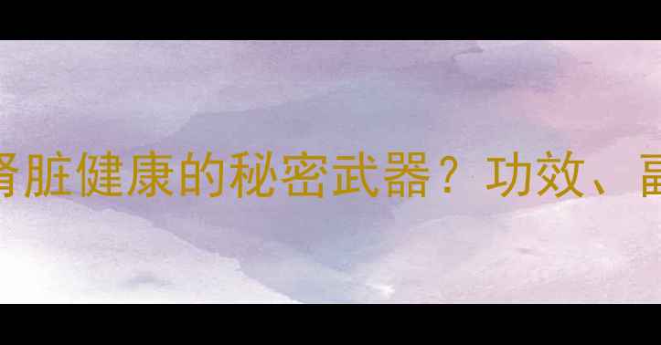 肾炎片守护肾脏健康的秘密武器功效副作用与禁忌全