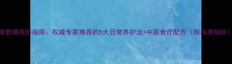 图片 肾衰竭预防指南：权威专家推荐的5大日常养护法+中医食疗配方（附自测指标）