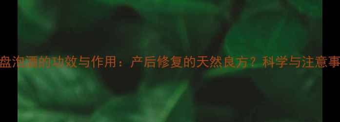 胎盘泡酒的功效与作用产后修复的天然良方科学与注意事项