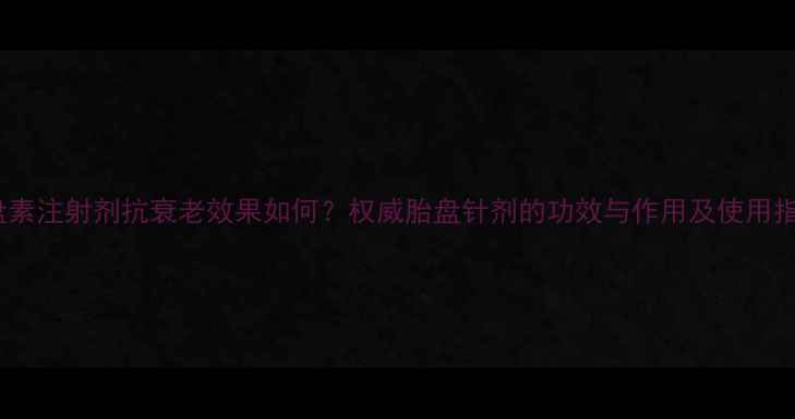 图片 胎盘素注射剂抗衰老效果如何？权威胎盘针剂的功效与作用及使用指南1