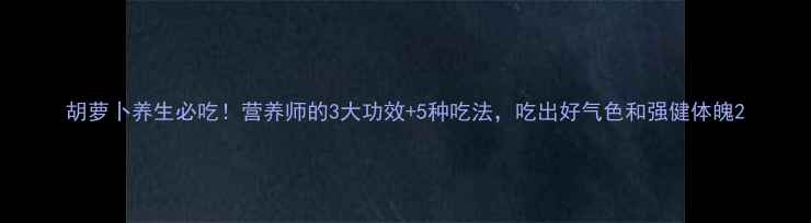 胡萝卜养生必吃营养师的3大功效5种吃法吃出好气色和强健体魄