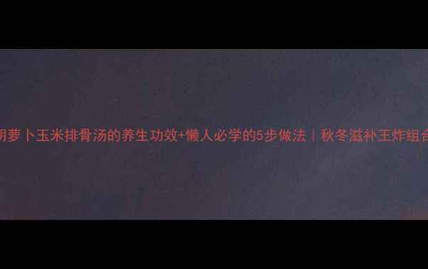 图片 胡萝卜玉米排骨汤的养生功效+懒人必学的5步做法｜秋冬滋补王炸组合