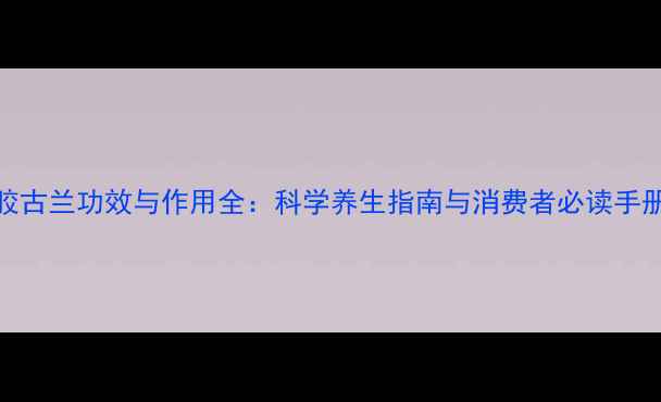 胶古兰功效与作用全科学养生指南与消费者必读手册