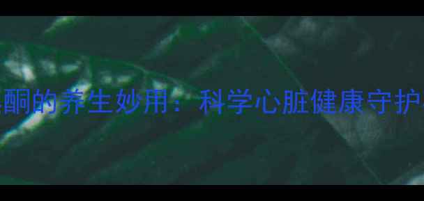 胺碘酮的养生妙用科学心脏健康守护密码