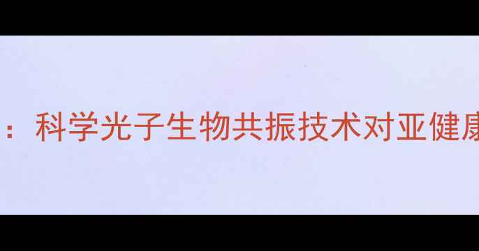 能量光子床养生作用全科学光子生物共振技术对亚健康人群的七大健康功效