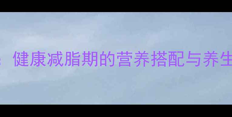 脂老虎科学食用指南健康减脂期的营养搭配与养生技巧附详细食谱