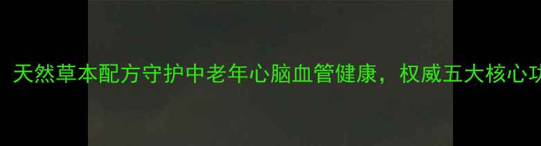 脑心舒口服液天然草本配方守护中老年心脑血管健康权威五大核心功效与适用人群