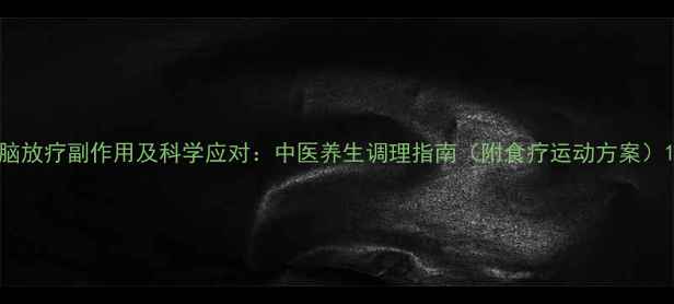 脑放疗副作用及科学应对中医养生调理指南附食疗运动方案