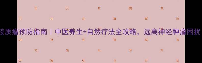 图片 脑胶质瘤预防指南｜中医养生+自然疗法全攻略，远离神经肿瘤困扰！1