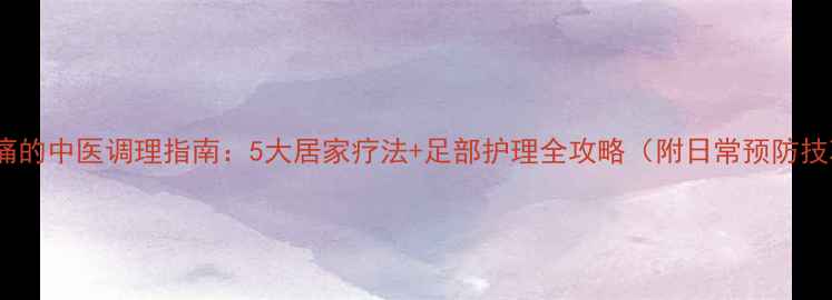 脚板痛的中医调理指南5大居家疗法足部护理全攻略附日常预防技巧