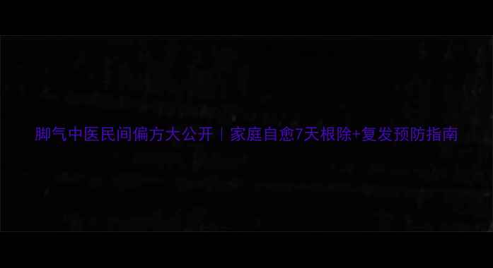 脚气中医民间偏方大公开家庭自愈7天根除复发预防指南
