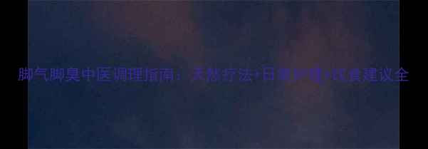图片 脚气脚臭中医调理指南：天然疗法+日常护理+饮食建议全