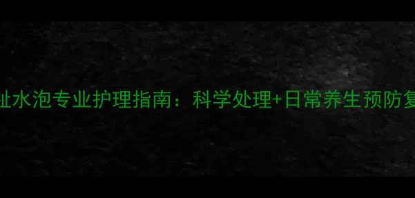 脚趾水泡专业护理指南科学处理日常养生预防复发