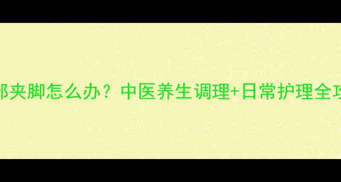 图片 脚部夹脚怎么办？中医养生调理+日常护理全攻略