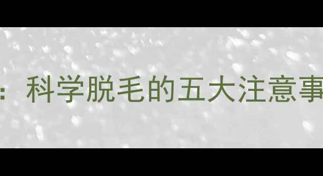 脱毛副作用全科学脱毛的五大注意事项与安全指南