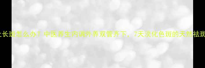 脸上长斑怎么办中医养生内调外养双管齐下7天淡化色斑的天然祛斑法