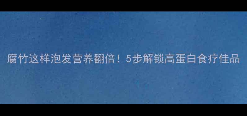 腐竹这样泡发营养翻倍5步解锁高蛋白食疗佳品