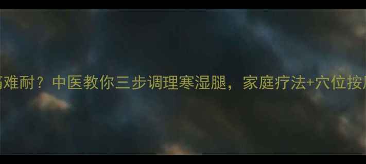 腿凉疼痛难耐中医教你三步调理寒湿腿家庭疗法穴位按摩全攻略