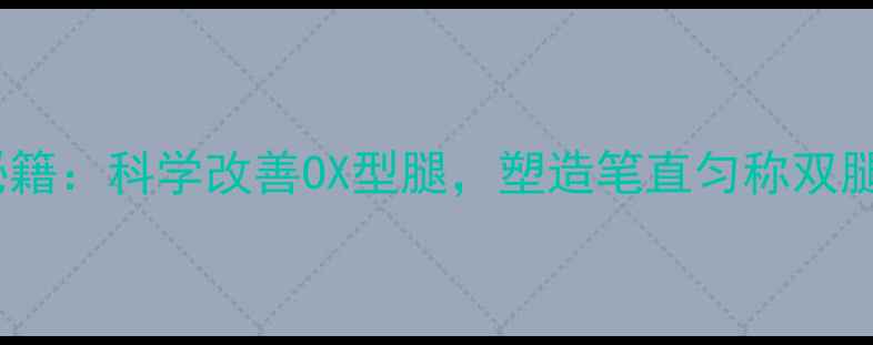腿型矫正养生秘籍科学改善OX型腿塑造笔直匀称双腿的5大黄金法则