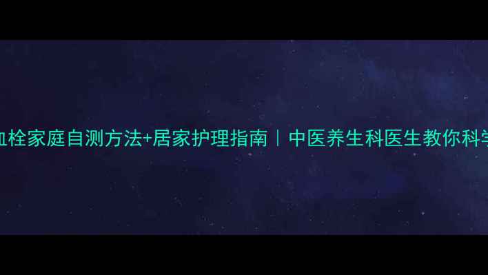 腿部血栓家庭自测方法居家护理指南中医养生科医生教你科学应对