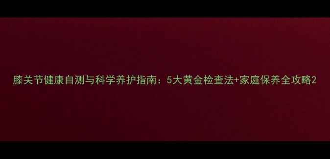 图片 膝关节健康自测与科学养护指南：5大黄金检查法+家庭保养全攻略2