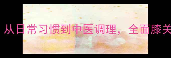膝关节养护指南从日常习惯到中医调理全面膝关节健康养护秘籍