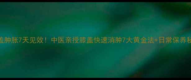图片 膝盖肿胀7天见效！中医亲授膝盖快速消肿7大黄金法+日常保养秘籍